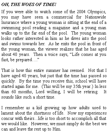Text Box: OH, THE WOES OF TIME!If you were able to watch some of the 2004 Olympics, you may have seen a commercial for Nationwide Insurance where a young woman is sitting at the end of a swimming pool reading a magazine and a young man walks up to the far end of the pool.  The young woman looks rather interested in him as he dives into the pool and swims towards her.  As he exits the pool in front of the young woman, the viewer realizes that he has aged about 40 years.  Then a voice says, Life comes at you fast, be prepared.That is how this entire summer has seemed.  Not that I have aged 40 years, but just that the time has passed so quickly.  By the time you receive this, school will have started again for me.  (This will be my 35th year.) In less than 60 months, Lord willing, I will be retiring.  It sounds like such a short time.I remember as a kid growing up how adults used to lament about the shortness of life.  Now my experiences concur with theirs...life is too short to accomplish all that we would like.  However, we must simply do the best we can and leave the rest up to Him.